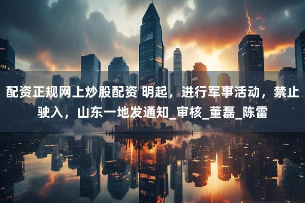配资正规网上炒股配资 明起，进行军事活动，禁止驶入，山东一地发通知_审核_董磊_陈雷