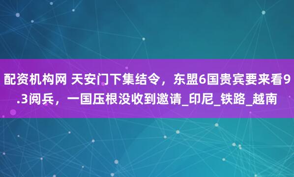 配资机构网 天安门下集结令，东盟6国贵宾要来看9.3阅兵，一国压根没收到邀请_印尼_铁路_越南