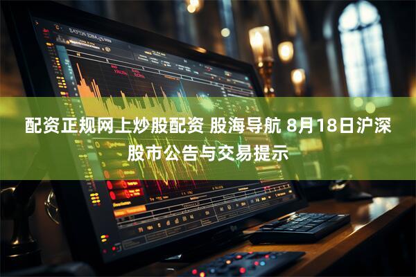 配资正规网上炒股配资 股海导航 8月18日沪深股市公告与交易提示