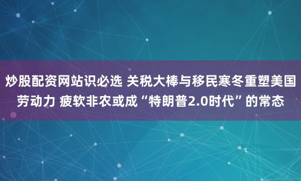 炒股配资网站识必选 关税大棒与移民寒冬重塑美国劳动力 疲软非农或成“特朗普2.0时代”的常态