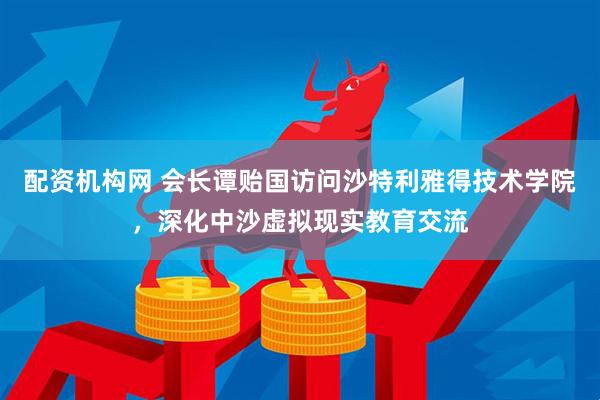 配资机构网 会长谭贻国访问沙特利雅得技术学院，深化中沙虚拟现实教育交流