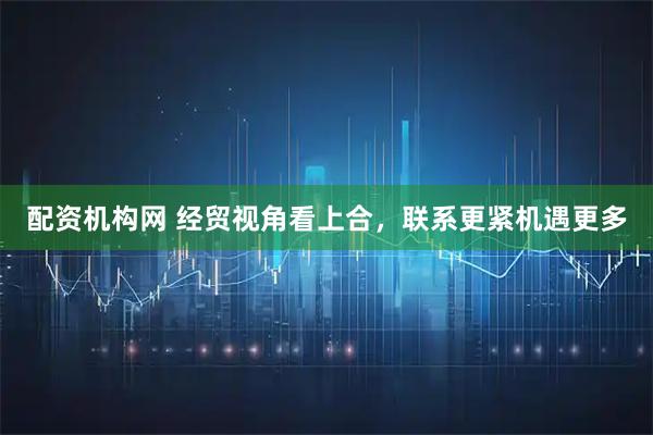配资机构网 经贸视角看上合，联系更紧机遇更多