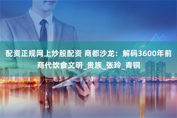 配资正规网上炒股配资 商都沙龙：解码3600年前商代饮食文明_贵族_张玲_青铜