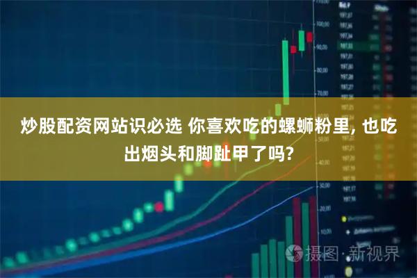 炒股配资网站识必选 你喜欢吃的螺蛳粉里, 也吃出烟头和脚趾甲了吗?