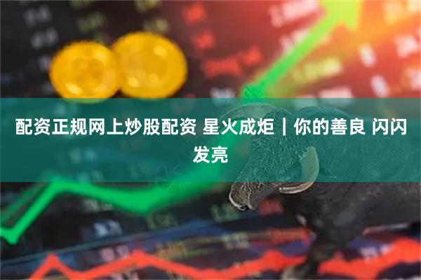 配资正规网上炒股配资 星火成炬｜你的善良 闪闪发亮