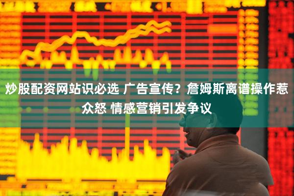 炒股配资网站识必选 广告宣传?詹姆斯离谱操作惹众怒 情感营销引发争议