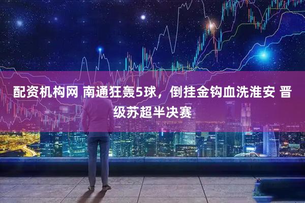 配资机构网 南通狂轰5球,倒挂金钩血洗淮安 晋级苏超半决赛