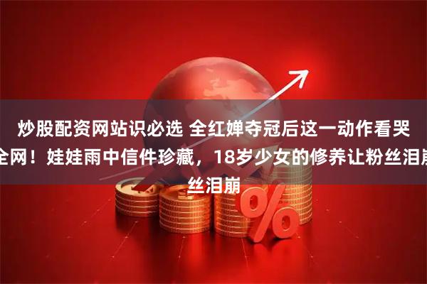 炒股配资网站识必选 全红婵夺冠后这一动作看哭全网!娃娃雨中信件珍藏,18岁少女的修养让粉丝泪崩