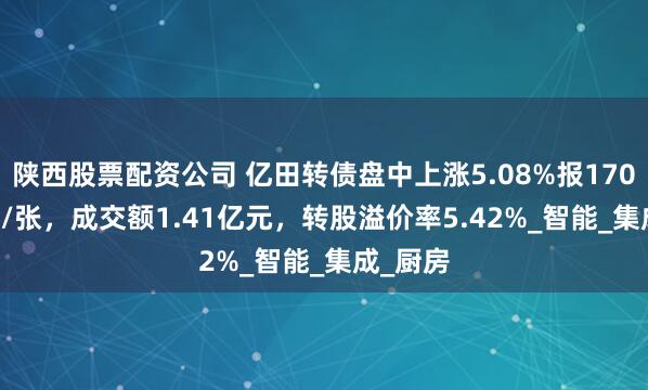 陕西股票配资公司 亿田转债盘中上涨5.08%报170.855元/张，成交额1.41亿元，转股溢价率5.42%_智能_集成_厨房