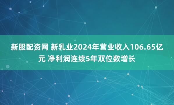 新股配资网 新乳业2024年营业收入106.65亿元 净利润连续5年双位数增长