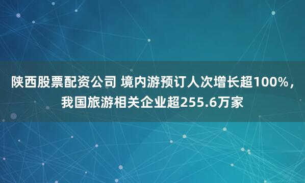 陕西股票配资公司 境内游预订人次增长超100%，我国旅游相关企业超255.6万家