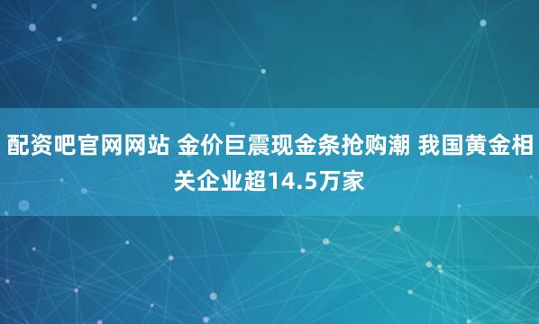 配资吧官网网站 金价巨震现金条抢购潮 我国黄金相关企业超14.5万家
