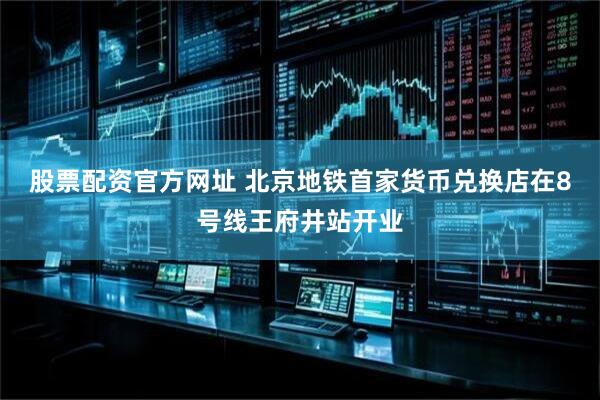 股票配资官方网址 北京地铁首家货币兑换店在8号线王府井站开业