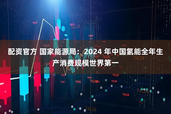 配资官方 国家能源局：2024 年中国氢能全年生产消费规模世界第一