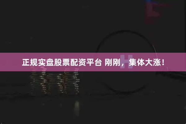 正规实盘股票配资平台 刚刚，集体大涨！