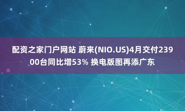 配资之家门户网站 蔚来(NIO.US)4月交付23900台同比增53% 换电版图再添广东