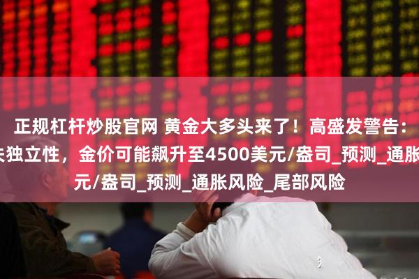 正规杠杆炒股官网 黄金大多头来了！高盛发警告：假如美联储丧失独立性，金价可能飙升至4500美元/盎司_预测_通胀风险_尾部风险