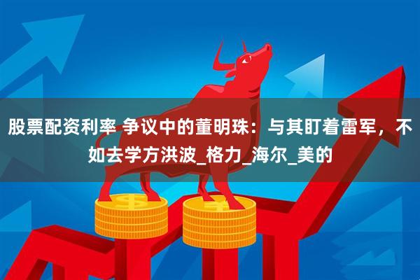 股票配资利率 争议中的董明珠：与其盯着雷军，不如去学方洪波_格力_海尔_美的
