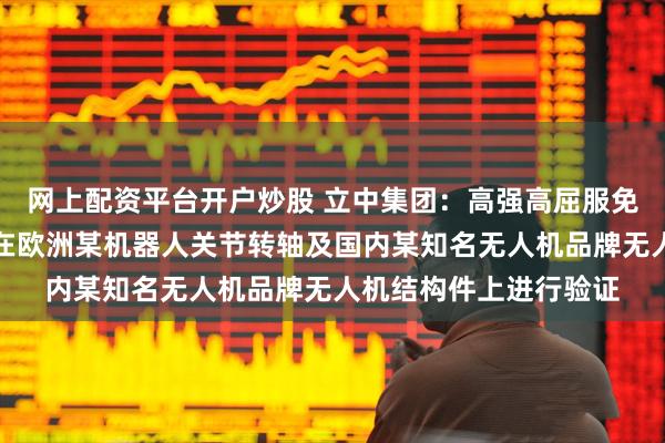 网上配资平台开户炒股 立中集团：高强高屈服免热处理压铸铝合金正在欧洲某机器人关节转轴及国内某知名无人机品牌无人机结构件上进行验证