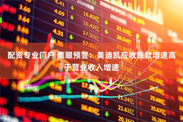 配资专业门户 鹰眼预警：美迪凯应收账款增速高于营业收入增速
