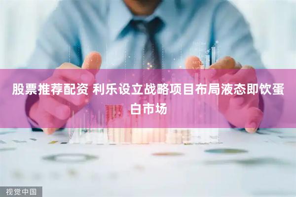 股票推荐配资 利乐设立战略项目布局液态即饮蛋白市场