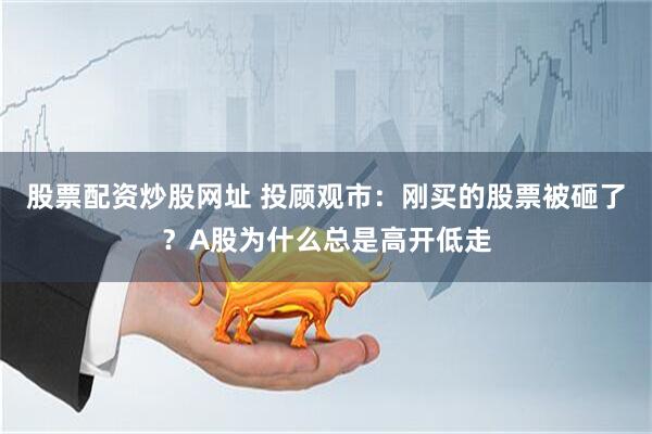 股票配资炒股网址 投顾观市：刚买的股票被砸了？A股为什么总是高开低走