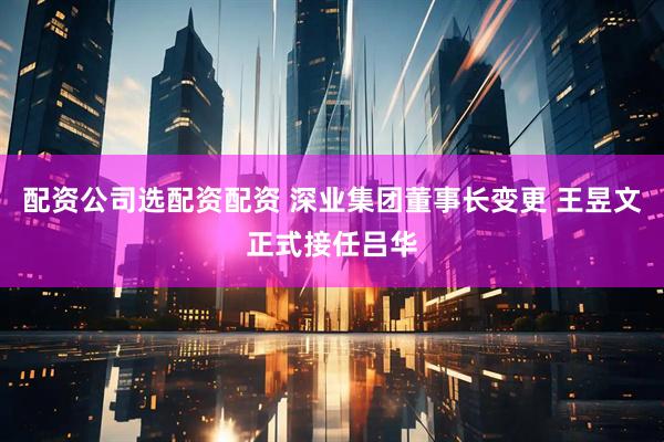 配资公司选配资配资 深业集团董事长变更 王昱文正式接任吕华