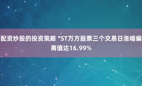 配资炒股的投资策略 *ST万方股票三个交易日涨幅偏离值达16.99%