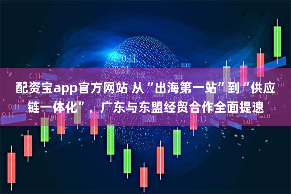 配资宝app官方网站 从“出海第一站”到“供应链一体化”，广东与东盟经贸合作全面提速