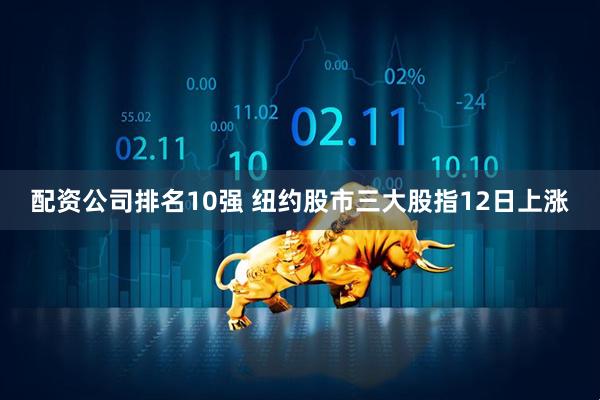 配资公司排名10强 纽约股市三大股指12日上涨