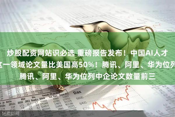炒股配资网站识必选 重磅报告发布！中国AI人才九年增长超4倍，这一领域论文量比美国高50%！腾讯、阿里、华为位列中企论文数量前三