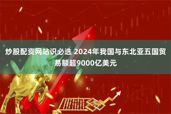 炒股配资网站识必选 2024年我国与东北亚五国贸易额超9000亿美元
