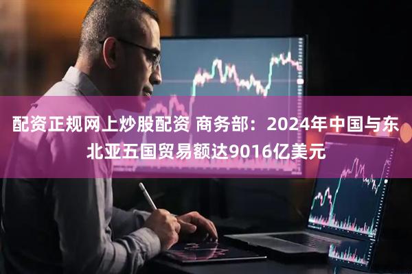 配资正规网上炒股配资 商务部：2024年中国与东北亚五国贸易额达9016亿美元