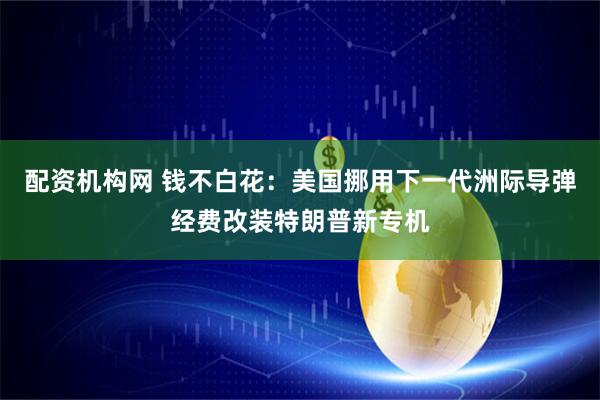 配资机构网 钱不白花：美国挪用下一代洲际导弹经费改装特朗普新专机