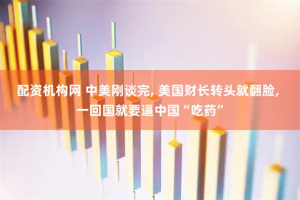 配资机构网 中美刚谈完, 美国财长转头就翻脸, 一回国就要逼中国“吃药”