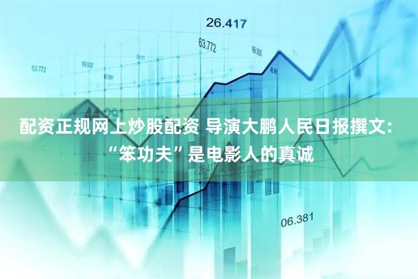 配资正规网上炒股配资 导演大鹏人民日报撰文: “笨功夫”是电影人的真诚