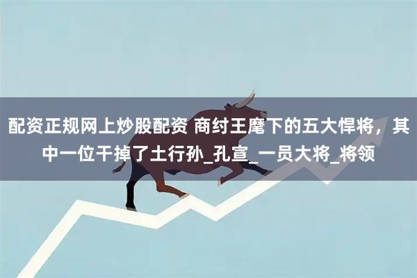配资正规网上炒股配资 商纣王麾下的五大悍将，其中一位干掉了土行孙_孔宣_一员大将_将领