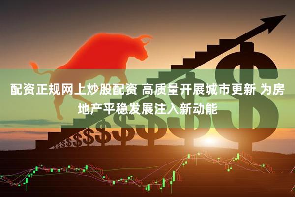 配资正规网上炒股配资 高质量开展城市更新 为房地产平稳发展注入新动能