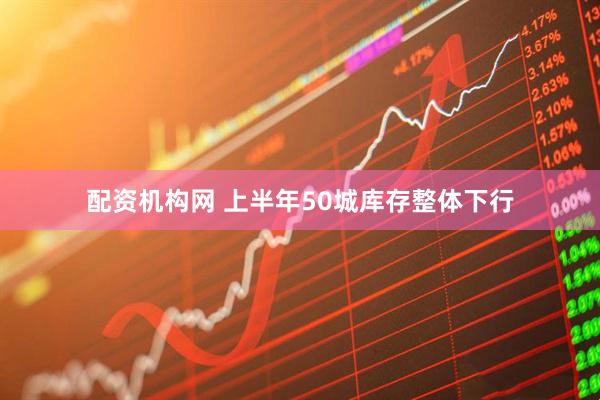 配资机构网 上半年50城库存整体下行