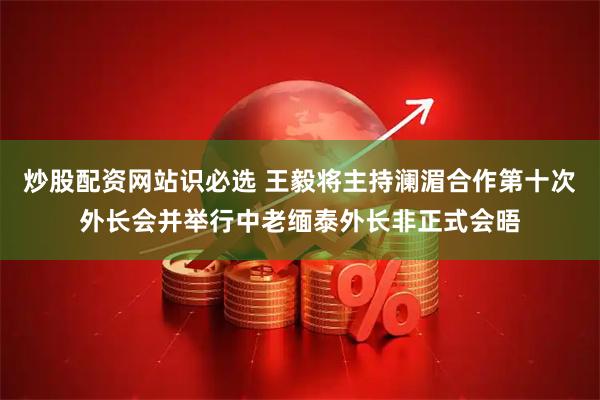 炒股配资网站识必选 王毅将主持澜湄合作第十次外长会并举行中老缅泰外长非正式会晤