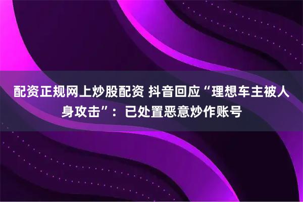 配资正规网上炒股配资 抖音回应“理想车主被人身攻击”：已处置恶意炒作账号