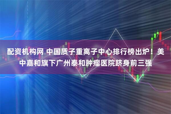 配资机构网 中国质子重离子中心排行榜出炉！美中嘉和旗下广州泰和肿瘤医院跻身前三强