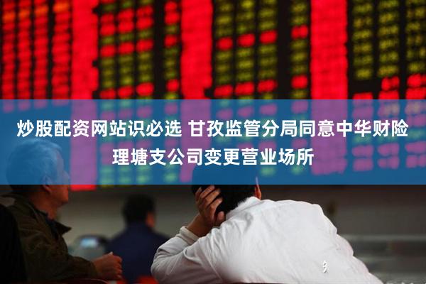 炒股配资网站识必选 甘孜监管分局同意中华财险理塘支公司变更营业场所