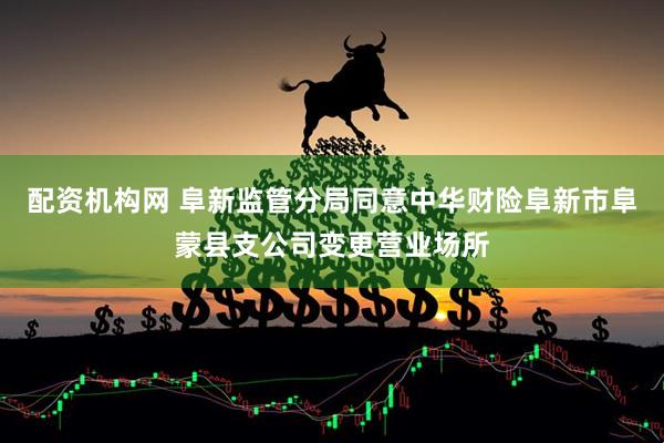配资机构网 阜新监管分局同意中华财险阜新市阜蒙县支公司变更营业场所