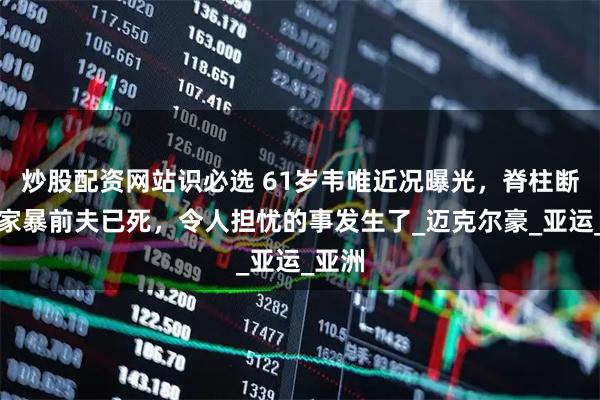 炒股配资网站识必选 61岁韦唯近况曝光，脊柱断裂、家暴前夫已死，令人担忧的事发生了_迈克尔豪_亚运_亚洲