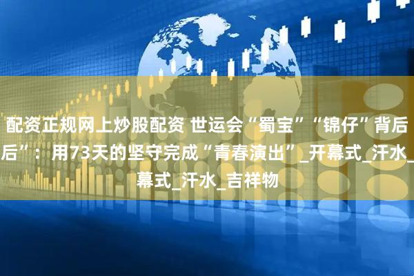 配资正规网上炒股配资 世运会“蜀宝”“锦仔”背后的“00后”：用73天的坚守完成“青春演出”_开幕式_汗水_吉祥物