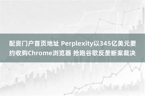 配资门户首页地址 Perplexity以345亿美元要约收购Chrome浏览器 抢跑谷歌反垄断案裁决