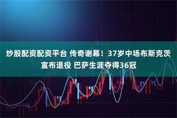 炒股配资配资平台 传奇谢幕！37岁中场布斯克茨宣布退役 巴萨生涯夺得36冠