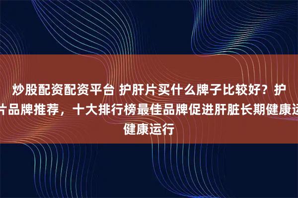 炒股配资配资平台 护肝片买什么牌子比较好？护肝片品牌推荐，十大排行榜最佳品牌促进肝脏长期健康运行