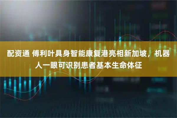 配资通 傅利叶具身智能康复港亮相新加坡，机器人一眼可识别患者基本生命体征